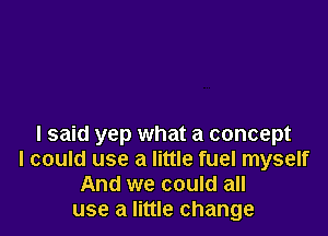 I said yep what a concept
I could use a little fuel myself
And we could all
use a little change
