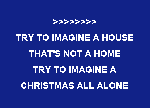 AAAAAAAA
TRY TO IMAGINE A HOUSE
THAT'S NOT A HOME
TRY TO IMAGINE A
CHRISTMAS ALL ALONE