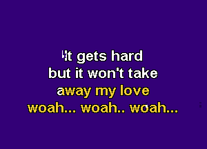 Ht gets hard
but it won't take

away my love
woah... woah.. woah...