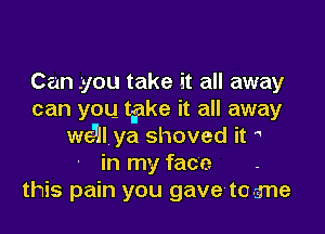 Can- .you take it all away
can you take it all away

we5ll ya shoved it 
in my face
this pain you gavelto-a'ne