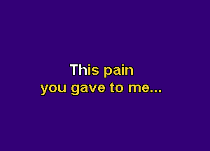 This pain

you gave to me...