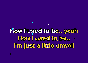 N

How I uged to be.. yeah

How I used to. be..
I'm just a little unwell-