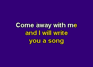 Come away with me
and I will write

you a song
