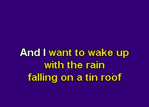 And I want to wake up

with the rain
falling on a tin ro'of