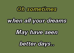 Oh sometimes

when all your dreams

May have seen

better days..