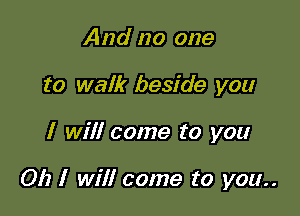 And no one
to walk beside you

I will come to you

Oh I will come to you..