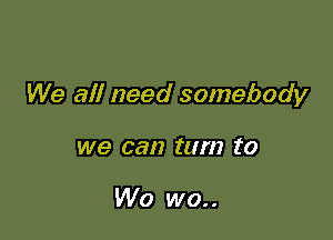 We all need somebody

we can turn ('0

W0 wo..