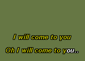 I will come to you

Oh I will come to you..