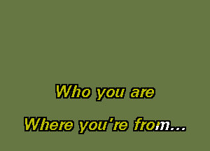 Who you are

Where you 're from. . .