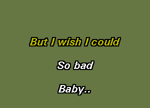 But I wish I could

So bad

Bab y. .