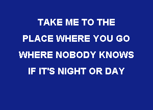 TAKE ME TO THE
PLACE WHERE YOU GO
WHERE NOBODY KNOWS

IF IT'S NIGHT OR DAY