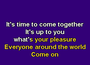 It's time to come together
It's up to you
what's your pleasure
Everyone around the world
Come on