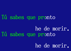 T6 sabes que pronto

he de morir.
T0 sabes que pronto

he de morir.