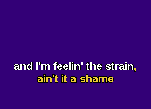 and I'm feelin' the strain,
ain't it a shame