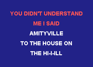 YOU DIDN'T UNDERSTAND
ME I SAID
AMITYVILLE

TO THE HOUSE ON
THE Hl-I-ILL