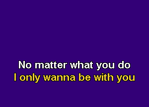 No matter what you do
I only wanna be with you