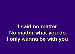 I said no matter

No matter what you do
I only wanna be with you