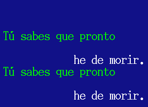 T6 sabes que pronto

he de morir.
T0 sabes que pronto

he de morir.