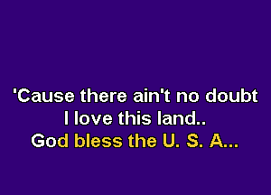 'Cause there ain't no doubt

I love this land..
God bless the U. S. A...
