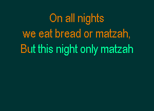 On all nights
we eat bread or matzah,
But this night only matzah
