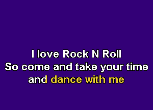 I love Rock N Roll

So come and take your time
and dance with me
