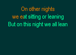 On other nights
we eat sitting or leaning
But on this night we all lean