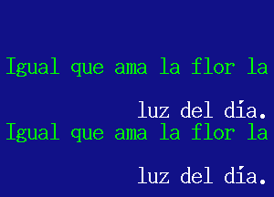 Igual que ama la flor la

luz del dia.
Igual que ama la flor la

luz del dia.