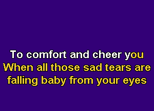 To comfort and cheer you
When all those sad tears are
falling baby from your eyes