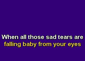When all those sad tears are
falling baby from your eyes