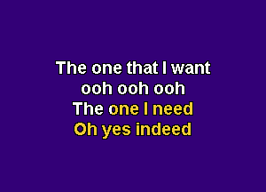 The one that I want
ooh ooh ooh

The one I need
Oh yes indeed