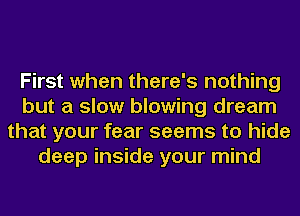 First when there's nothing
but a slow blowing dream
that your fear seems to hide
deep inside your mind