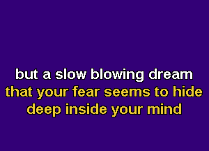 but a slow blowing dream
that your fear seems to hide
deep inside your mind