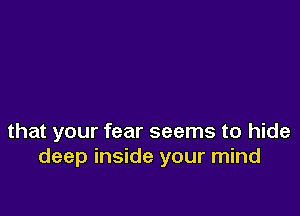 that your fear seems to hide
deep inside your mind