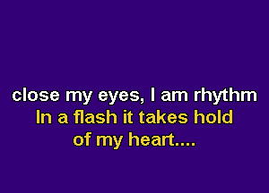 close my eyes, I am rhythm

In a flash it takes hold
of my heart...