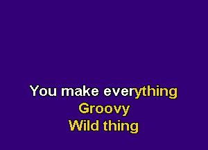 You make everything

Groovy
Wild thing
