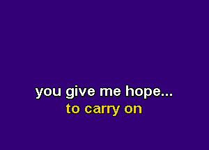 you give me hope...
to carry on