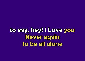 to say, hey! I Love you

Never again
to be all alone