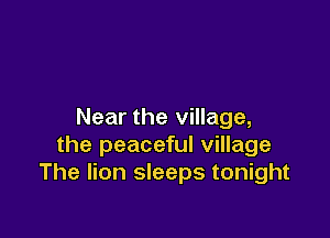 Near the village,

the peaceful village
The lion sleeps tonight