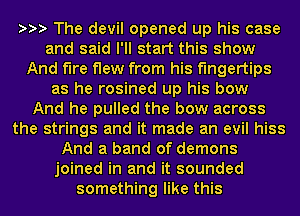sss The devil opened up his case
and said I'll start this show
And fire flew from his fingertips
as he rosined up his bow
And he pulled the bow across
the strings and it made an evil hiss
And a band of demons
joined in and it sounded
something like this