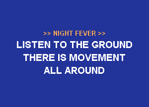 2,2, NIGHT FEVER 2,2,
LISTEN TO THE GROUND

THERE IS MOVEMENT
ALL AROUND