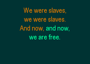 We were slaves,
we were slaves.
And now, and now,

we are free.