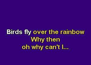 Birds fly over the rainbow

Why then
oh why can't I...