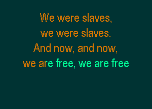We were slaves,
we were slaves.
And now. and now,

we are free, we are free