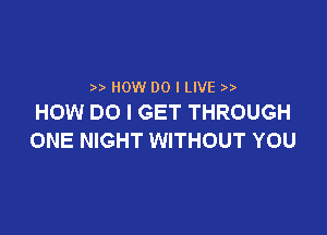 )) now DO I LIVE
HOW DO I GET THROUGH

ONE NIGHT WITHOUT YOU