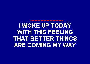 I WOKE UP TODAY
WITH THIS FEELING
THAT BETTER THINGS
ARE COMING MY WAY