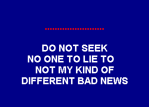 DO NOT SEEK
NO ONE TO LIE TO
NOT MY KIND OF
DIFFERENT BAD NEWS