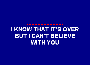 I KNOW THAT IT'S OVER

BUT I CAN'T BELIEVE
WITH YOU