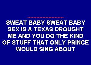 SWEAT BABY SWEAT BABY
SEX IS A TEXAS DROUGHT
ME AND YOU DO THE KIND
OF STUFF THAT ONLY PRINCE
WOULD SING ABOUT