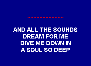 AND ALL THE SOUNDS

DREAM FOR ME
DIVE ME DOWN IN
A SOUL SO DEEP