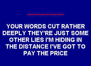 YOUR WORDS CUT RATHER
DEEPLY THEY'RE JUST SOME
OTHER LIES I'M HIDING IN
THE DISTANCE I'VE GOT TO
PAY THE PRICE